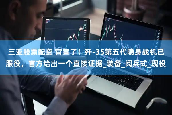 三亚股票配资 官宣了!歼-35第五代隐身战机已服役,官方给出一个直接证据_装备_阅兵式_现役