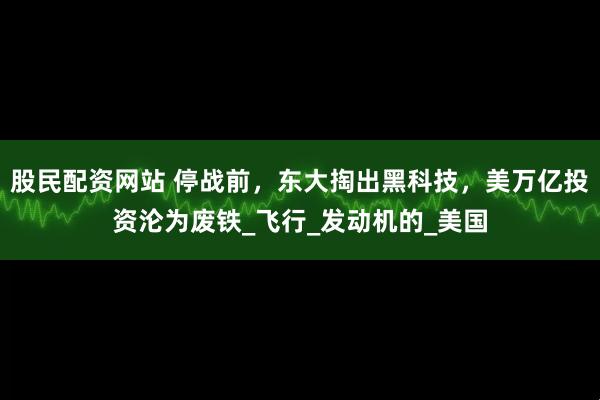 股民配资网站 停战前，东大掏出黑科技，美万亿投资沦为废铁_飞行_发动机的_美国