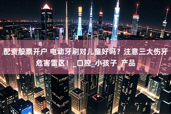 配资股票开户 电动牙刷对儿童好吗？注意三大伤牙危害雷区！_口腔_小孩子_产品