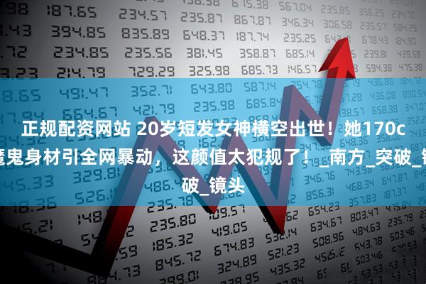 正规配资网站 20岁短发女神横空出世！她170cm魔鬼身材引全网暴动，这颜值太犯规了！_南方_突破_镜头
