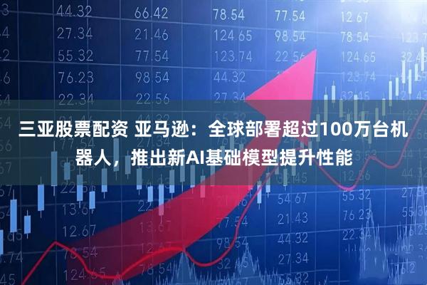 三亚股票配资 亚马逊：全球部署超过100万台机器人，推出新AI基础模型提升性能