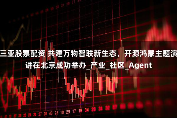 三亚股票配资 共建万物智联新生态，开源鸿蒙主题演讲在北京成功举办_产业_社区_Agent