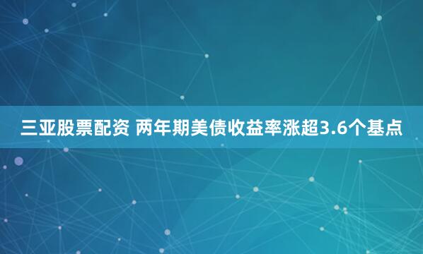 三亚股票配资 两年期美债收益率涨超3.6个基点