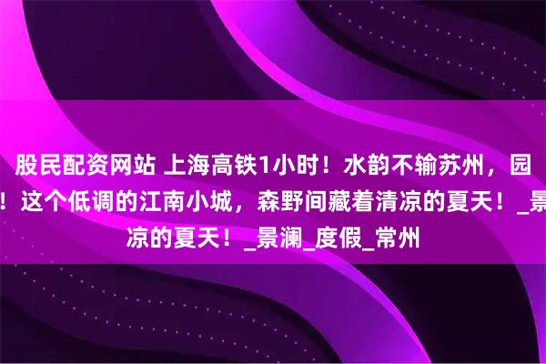 股民配资网站 上海高铁1小时！水韵不输苏州，园林比无锡更美！这个低调的江南小城，森野间藏着清凉的夏天！_景澜_度假_常州