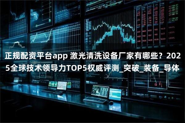 正规配资平台app 激光清洗设备厂家有哪些？2025全球技术领导力TOP5权威评测_突破_装备_导体