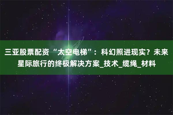 三亚股票配资 “太空电梯”：科幻照进现实？未来星际旅行的终极解决方案_技术_缆绳_材料