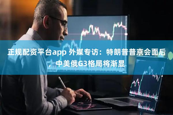 正规配资平台app 外媒专访：特朗普普京会面后，中美俄G3格局将渐显