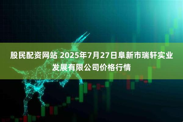 股民配资网站 2025年7月27日阜新市瑞轩实业发展有限公司价格行情