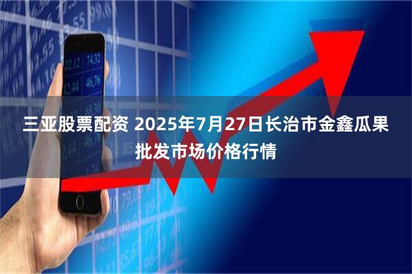 三亚股票配资 2025年7月27日长治市金鑫瓜果批发市场价格行情