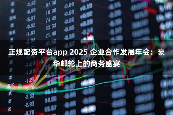 正规配资平台app 2025 企业合作发展年会：豪华邮轮上的商务盛宴
