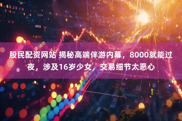 股民配资网站 揭秘高端伴游内幕，8000就能过夜，涉及16岁少女，交易细节太恶心