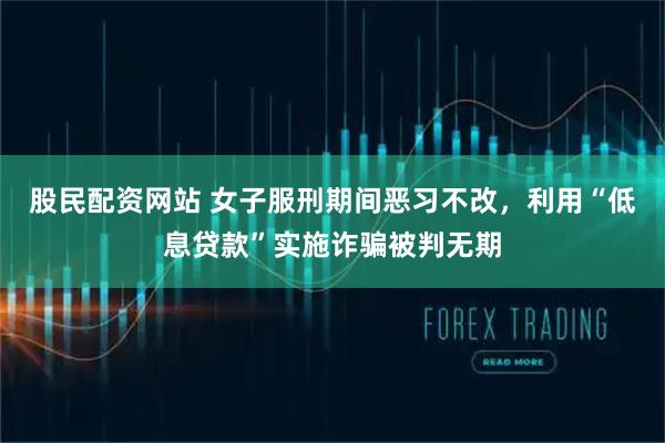 股民配资网站 女子服刑期间恶习不改，利用“低息贷款”实施诈骗被判无期