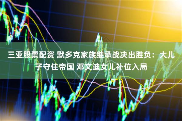 三亚股票配资 默多克家族继承战决出胜负：大儿子守住帝国 邓文迪女儿补位入局
