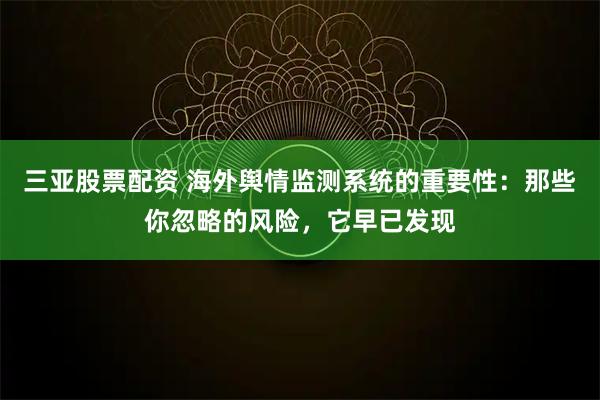 三亚股票配资 海外舆情监测系统的重要性：那些你忽略的风险，它早已发现