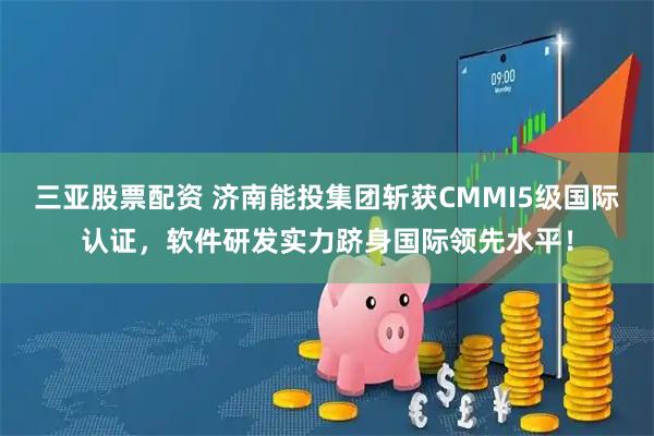 三亚股票配资 济南能投集团斩获CMMI5级国际认证，软件研发实力跻身国际领先水平！