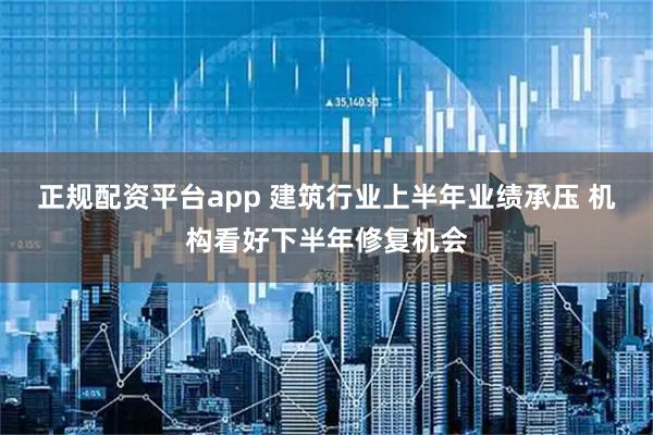 正规配资平台app 建筑行业上半年业绩承压 机构看好下半年修复机会