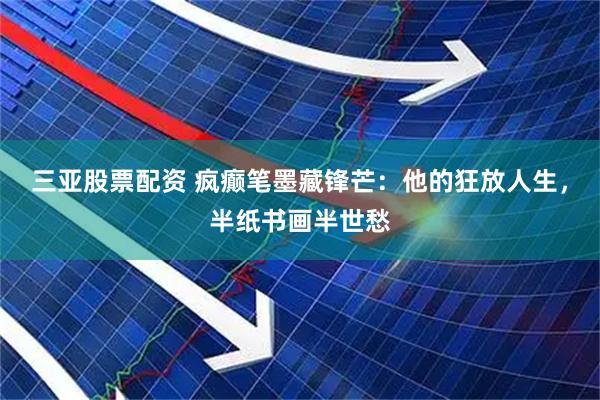 三亚股票配资 疯癫笔墨藏锋芒：他的狂放人生，半纸书画半世愁