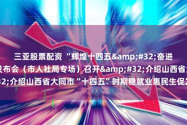 三亚股票配资 “辉煌十四五 奋进新征程”主题系列新闻发布会（市人社局专场）召开 介绍山西省大同市“十四五”时期稳就业惠民生促发展成就