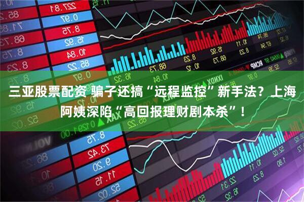 三亚股票配资 骗子还搞“远程监控”新手法？上海阿姨深陷“高回报理财剧本杀”！