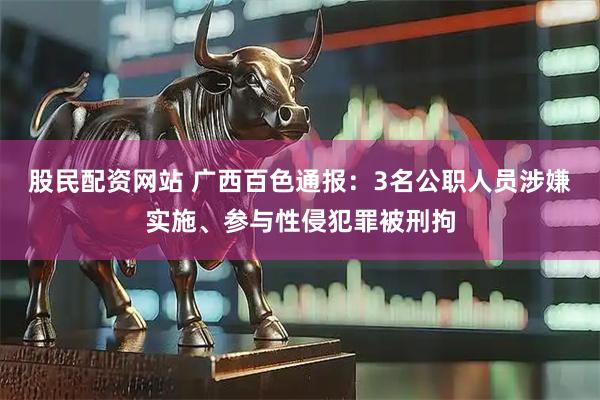 股民配资网站 广西百色通报：3名公职人员涉嫌实施、参与性侵犯罪被刑拘
