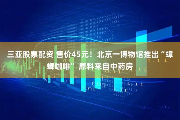 三亚股票配资 售价45元！北京一博物馆推出“蟑螂咖啡” 原料来自中药房