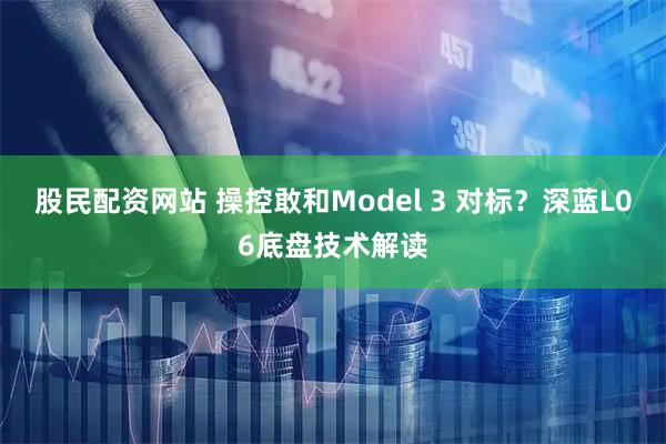股民配资网站 操控敢和Model 3 对标？深蓝L06底盘技术解读