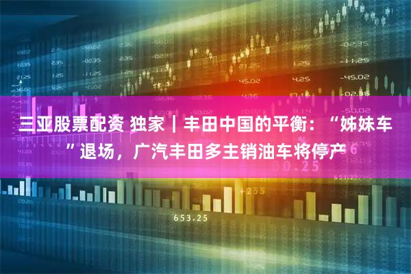 三亚股票配资 独家｜丰田中国的平衡：“姊妹车”退场，广汽丰田多主销油车将停产