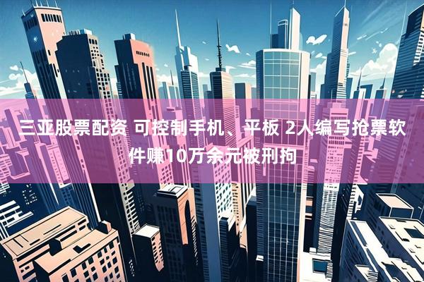 三亚股票配资 可控制手机、平板 2人编写抢票软件赚10万余元被刑拘