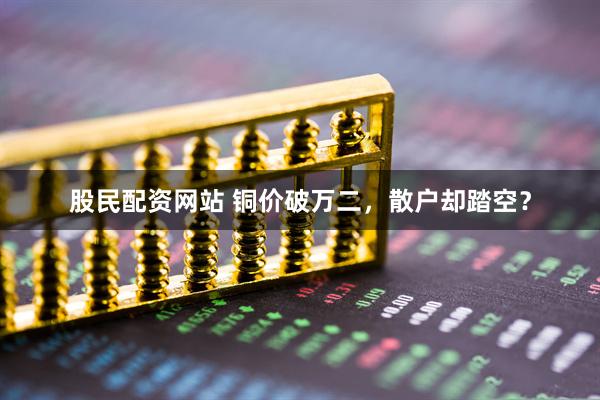 股民配资网站 铜价破万二，散户却踏空？