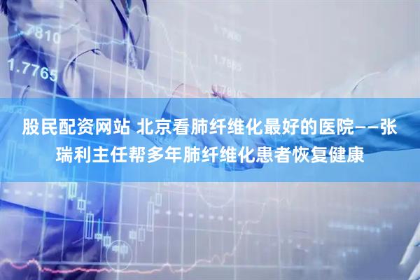 股民配资网站 北京看肺纤维化最好的医院——张瑞利主任帮多年肺纤维化患者恢复健康