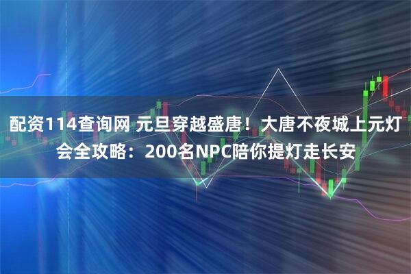 配资114查询网 元旦穿越盛唐！大唐不夜城上元灯会全攻略：200名NPC陪你提灯走长安