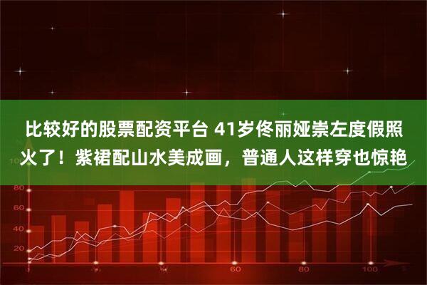 比较好的股票配资平台 41岁佟丽娅崇左度假照火了！紫裙配山水美成画，普通人这样穿也惊艳
