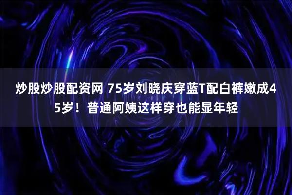 炒股炒股配资网 75岁刘晓庆穿蓝T配白裤嫩成45岁！普通阿姨这样穿也能显年轻