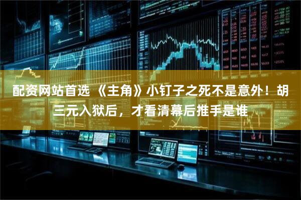 配资网站首选 《主角》小钉子之死不是意外!胡三元入狱后,才看清幕后推手是谁